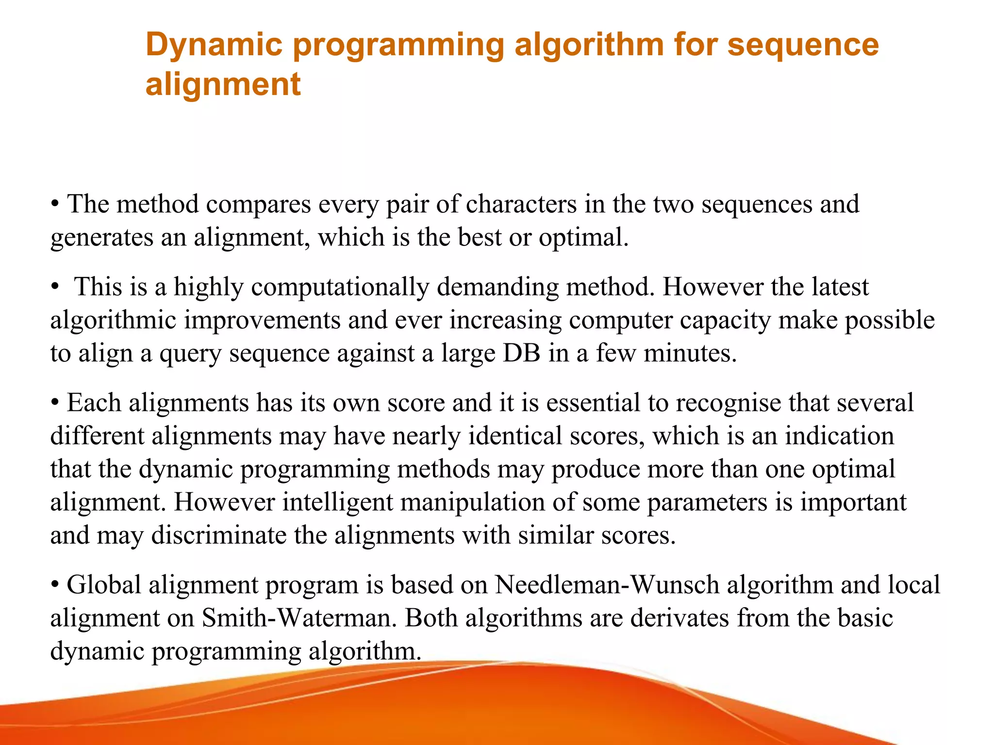 • The method compares every pair of characters in the two sequences and
generates an alignment, which is the best or optimal.
• This is a highly computationally demanding method. However the latest
algorithmic improvements and ever increasing computer capacity make possible
to align a query sequence against a large DB in a few minutes.
• Each alignments has its own score and it is essential to recognise that several
different alignments may have nearly identical scores, which is an indication
that the dynamic programming methods may produce more than one optimal
alignment. However intelligent manipulation of some parameters is important
and may discriminate the alignments with similar scores.
• Global alignment program is based on Needleman-Wunsch algorithm and local
alignment on Smith-Waterman. Both algorithms are derivates from the basic
dynamic programming algorithm.
Dynamic programming algorithm for sequence
alignment
 