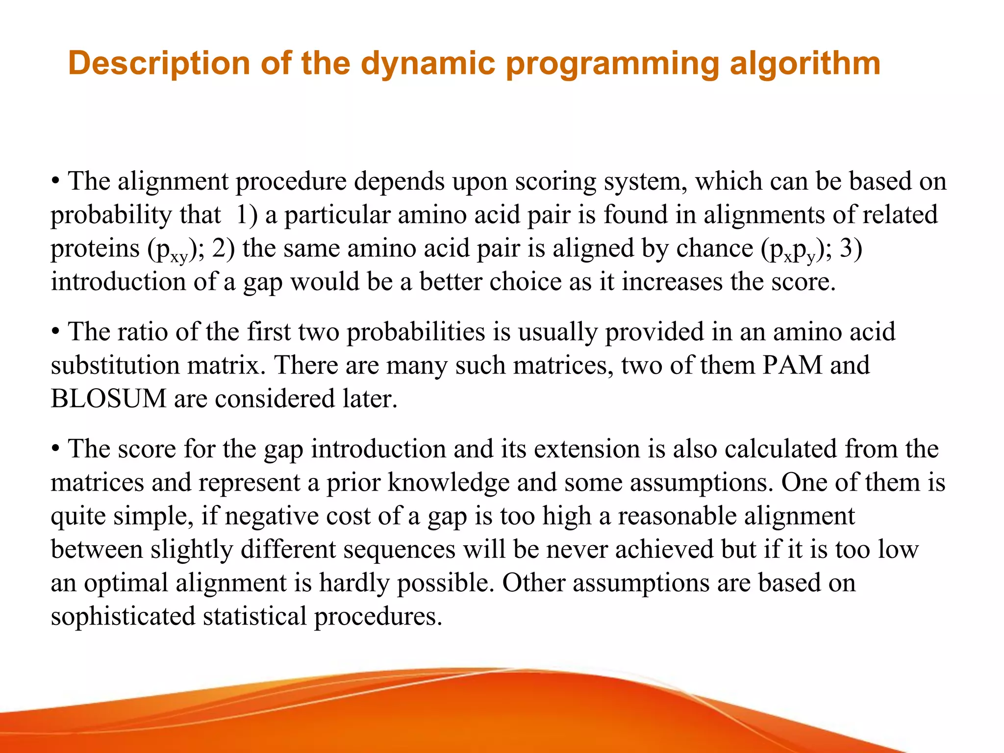 • The alignment procedure depends upon scoring system, which can be based on
probability that 1) a particular amino acid pair is found in alignments of related
proteins (pxy); 2) the same amino acid pair is aligned by chance (pxpy); 3)
introduction of a gap would be a better choice as it increases the score.
• The ratio of the first two probabilities is usually provided in an amino acid
substitution matrix. There are many such matrices, two of them PAM and
BLOSUM are considered later.
• The score for the gap introduction and its extension is also calculated from the
matrices and represent a prior knowledge and some assumptions. One of them is
quite simple, if negative cost of a gap is too high a reasonable alignment
between slightly different sequences will be never achieved but if it is too low
an optimal alignment is hardly possible. Other assumptions are based on
sophisticated statistical procedures.
Description of the dynamic programming algorithm
 