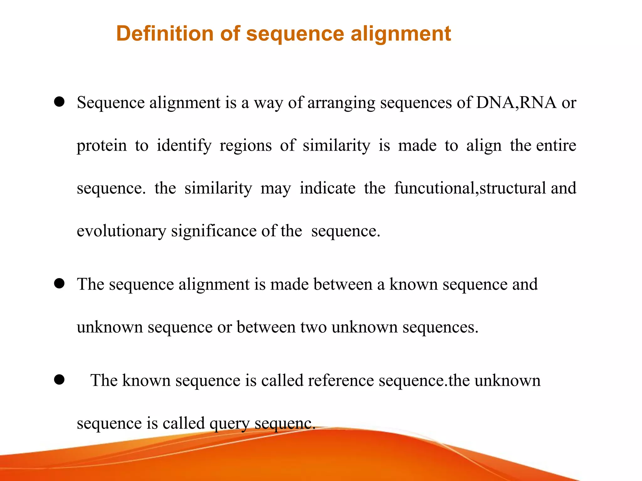  Sequence alignment is a way of arranging sequences of DNA,RNA or
protein to identifyidentify regions of similarity is made to align the entire
sequence. the similarity may indicate the funcutional,structural and
evolutionary significance of the sequence.
 The sequence alignment is made between a known sequence and
unknown sequence or between two unknown sequences.
 The known sequence is called reference sequence.the unknown
sequence is called query sequenc.
Definition of sequence alignment
 