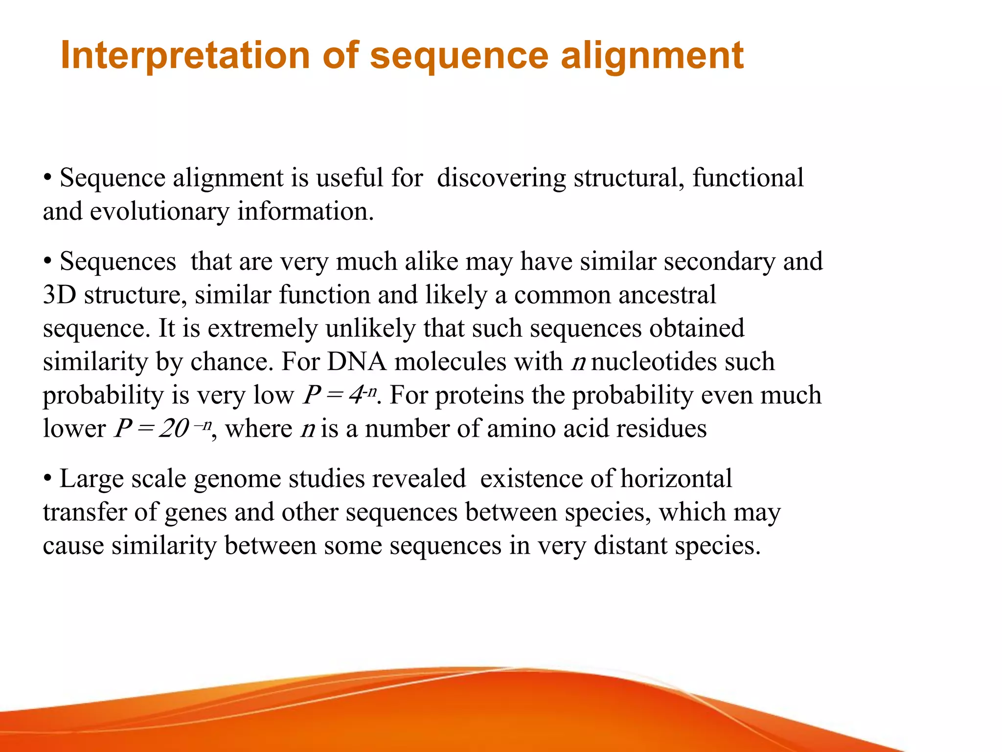Interpretation of sequence alignment
• Sequence alignment is useful for discovering structural, functional
and evolutionary information.
• Sequences that are very much alike may have similar secondary and
3D structure, similar function and likely a common ancestral
sequence. It is extremely unlikely that such sequences obtained
similarity by chance. For DNA molecules with n nucleotides such
probability is very low P = 4-n. For proteins the probability even much
lower P = 20 –n, where n is a number of amino acid residues
• Large scale genome studies revealed existence of horizontal
transfer of genes and other sequences between species, which may
cause similarity between some sequences in very distant species.
 