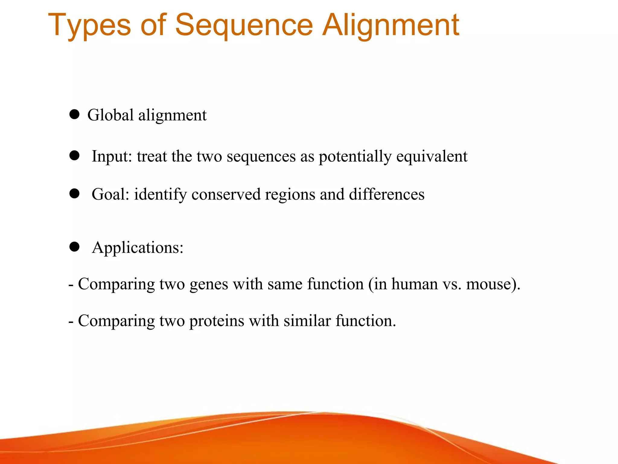 Types of Sequence Alignment
 Global alignment
 Input: treat the two sequences as potentially equivalent
 Goal: identify conserved regions and differences
 Applications:
- Comparing two genes with same function (in human vs. mouse).
- Comparing two proteins with similar function.
 