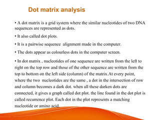 • A dot matrix is a grid system where the similar nucleotides of two DNA
sequences are represented as dots.
• It also called dot plots.
• It is a pairwise sequence alignment made in the computer.
• The dots appear as colourless dots in the computer screen.
• In dot matrix , nucleotides of one sequence are written from the left to
right on the top row and those of the other sequence are written from the
top to bottom on the left side (column) of the matrix.At every point,
where the two nucleotides are the same , a dot in the intersection of row
and column becomes a dark dot. when all these darken dots are
connected, it gives a graph called dot plot. the line found in the dot plot is
called recurrence plot. Each dot in the plot represents a matching
nucleotide or amino acid.
Dot matrix analysis
 