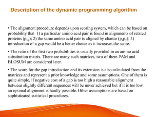 • The alignment procedure depends upon scoring system, which can be based on
probability that 1) a particular amino acid pair is found in alignments of related
proteins (pxy); 2) the same amino acid pair is aligned by chance (pxpy); 3)
introduction of a gap would be a better choice as it increases the score.
• The ratio of the first two probabilities is usually provided in an amino acid
substitution matrix. There are many such matrices, two of them PAM and
BLOSUM are considered later.
• The score for the gap introduction and its extension is also calculated from the
matrices and represent a prior knowledge and some assumptions. One of them is
quite simple, if negative cost of a gap is too high a reasonable alignment
between slightly different sequences will be never achieved but if it is too low
an optimal alignment is hardly possible. Other assumptions are based on
sophisticated statistical procedures.
Description of the dynamic programming algorithm
 