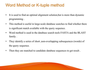 Word Method or K-tuple method
• It is used to find an optimal alignment solution,but is more than dynamic
programming .
• This method is useful in large-scale database searches to find whether there
is significant match available with the query sequence.
• Word method is used in the database search tools FASTA and the BLAST
family .
• They identify a series of short ,non-overlapping subsequences (words) of
the query sequence.
• Then they are matched to candidate database sequences to get result .
 