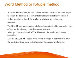 Word Method or K-tuple method
• In the FASTA method ,the user defines a value k to use as the word length
to search the database .it is slower but more sensitive at lower values of
k .they are also perferred for serches involving a very short qurery
sequence .
• The BLAST provides a number of algorithms optimized for particular types
of queries ,for distantly related sequence matches.
• It is a good alternative to FASTA .However , the results are not very
accurate .
• Like FASTA ,BLAST uses a word search of length k ,but evaluates only
the most significant word m,latches rather than every word match .
 