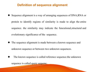  Sequence alignment is a way of arranging sequences of DNA,RNA or
protein to identifyidentify regions of similarity is made to align the entire
sequence. the similarity may indicate the funcutional,structural and
evolutionary significance of the sequence.
 The sequence alignment is made between a known sequence and
unknown sequence or between two unknown sequences.
 The known sequence is called reference sequence.the unknown
sequence is called query sequenc.
Definition of sequence alignment
 