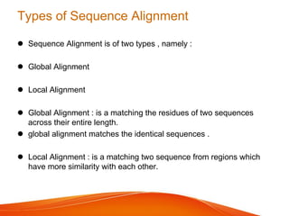 Types of Sequence Alignment
 Sequence Alignment is of two types , namely :
 Global Alignment
 Local Alignment
 Global Alignment : is a matching the residues of two sequences
across their entire length.
 global alignment matches the identical sequences .
 Local Alignment : is a matching two sequence from regions which
have more similarity with each other.
 