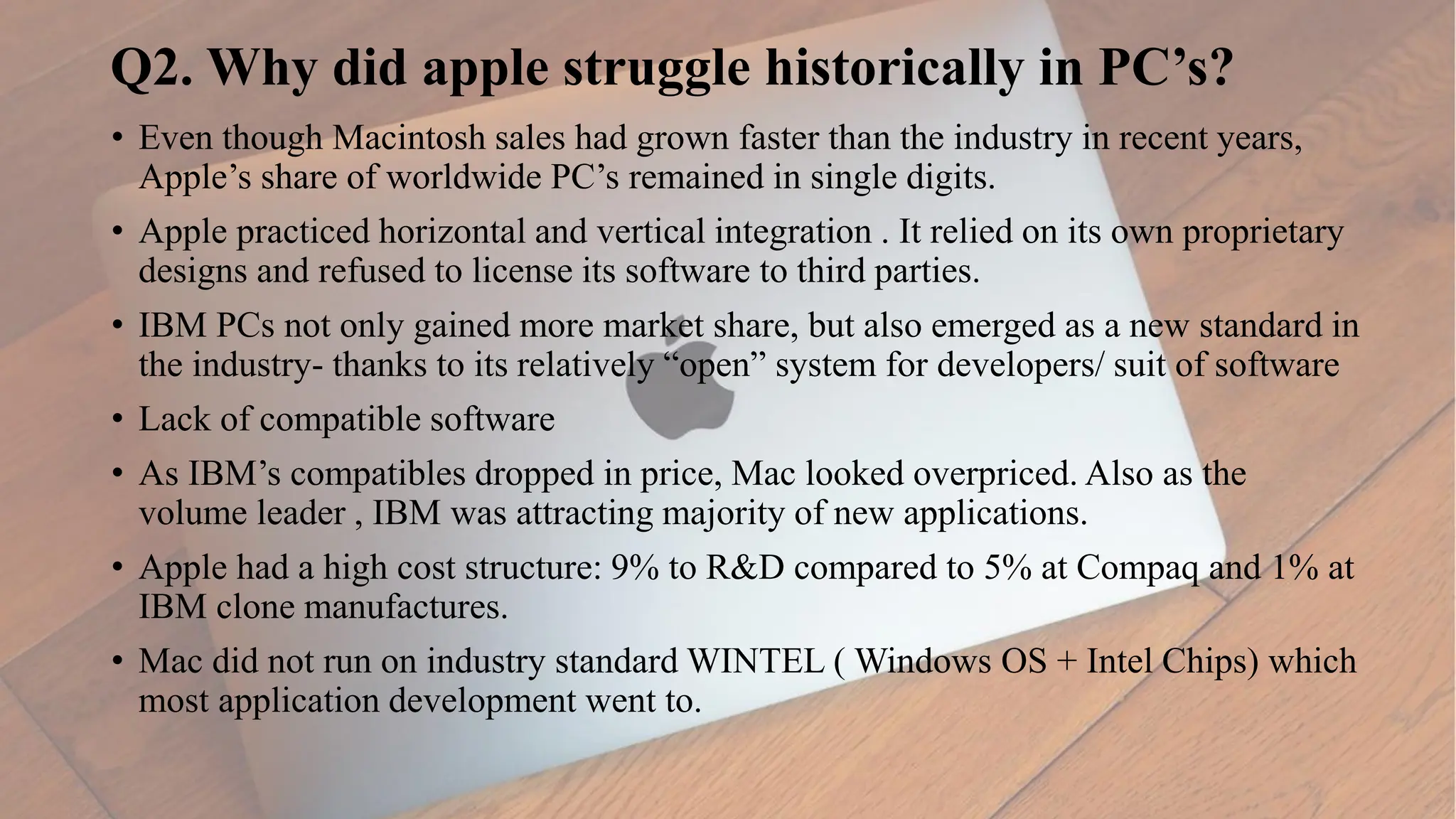 Q2. Why did apple struggle historically in PC’s?
• Even though Macintosh sales had grown faster than the industry in recent years,
Apple’s share of worldwide PC’s remained in single digits.
• Apple practiced horizontal and vertical integration . It relied on its own proprietary
designs and refused to license its software to third parties.
• IBM PCs not only gained more market share, but also emerged as a new standard in
the industry- thanks to its relatively “open” system for developers/ suit of software
• Lack of compatible software
• As IBM’s compatibles dropped in price, Mac looked overpriced. Also as the
volume leader , IBM was attracting majority of new applications.
• Apple had a high cost structure: 9% to R&D compared to 5% at Compaq and 1% at
IBM clone manufactures.
• Mac did not run on industry standard WINTEL ( Windows OS + Intel Chips) which
most application development went to.
 