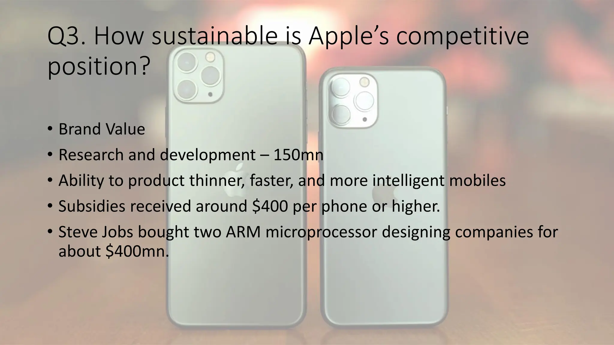 Q3. How sustainable is Apple’s competitive
position?
• Brand Value
• Research and development – 150mn
• Ability to product thinner, faster, and more intelligent mobiles
• Subsidies received around $400 per phone or higher.
• Steve Jobs bought two ARM microprocessor designing companies for
about $400mn.
 