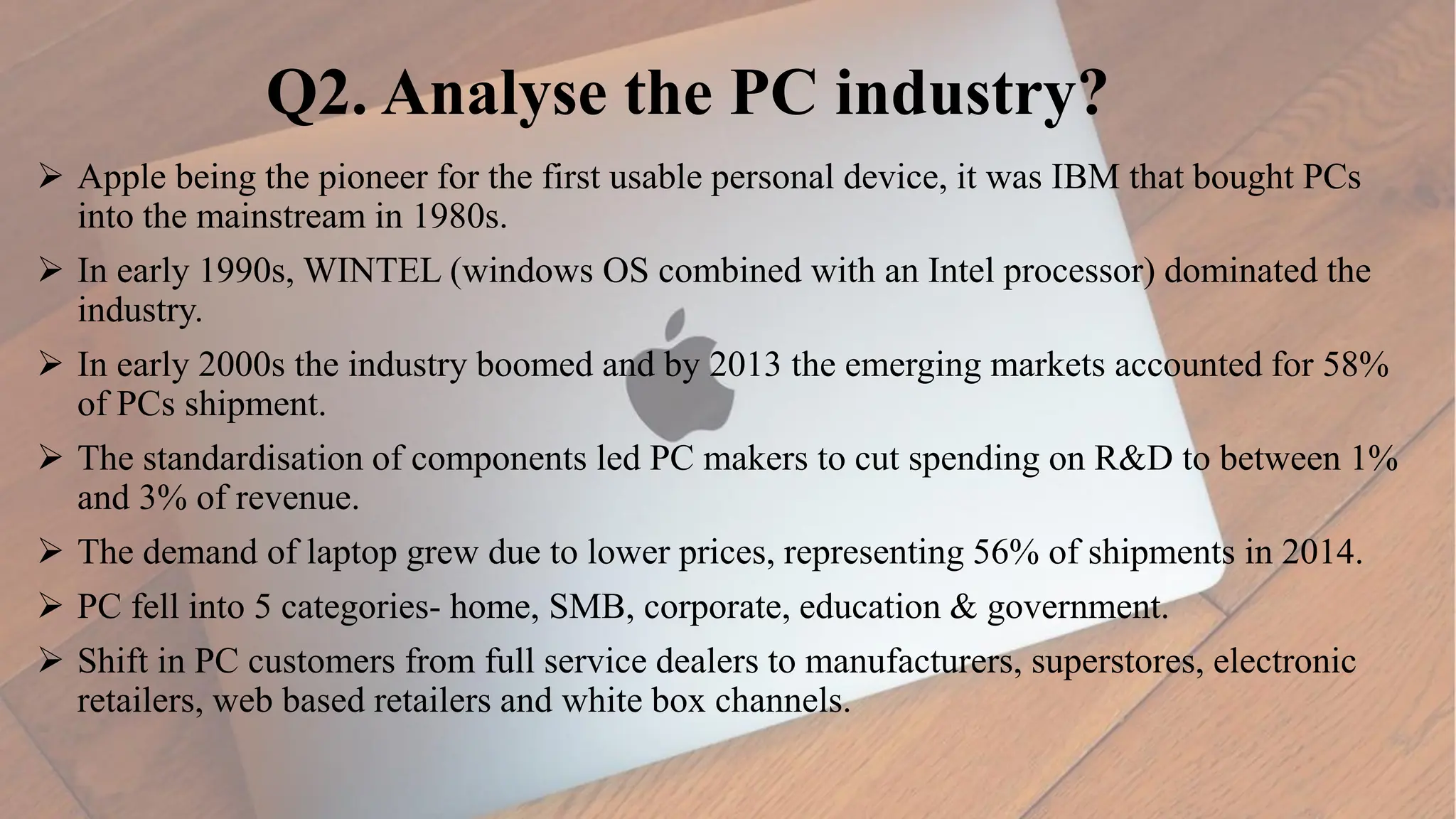 Q2. Analyse the PC industry?
 Apple being the pioneer for the first usable personal device, it was IBM that bought PCs
into the mainstream in 1980s.
 In early 1990s, WINTEL (windows OS combined with an Intel processor) dominated the
industry.
 In early 2000s the industry boomed and by 2013 the emerging markets accounted for 58%
of PCs shipment.
 The standardisation of components led PC makers to cut spending on R&D to between 1%
and 3% of revenue.
 The demand of laptop grew due to lower prices, representing 56% of shipments in 2014.
 PC fell into 5 categories- home, SMB, corporate, education & government.
 Shift in PC customers from full service dealers to manufacturers, superstores, electronic
retailers, web based retailers and white box channels.
 