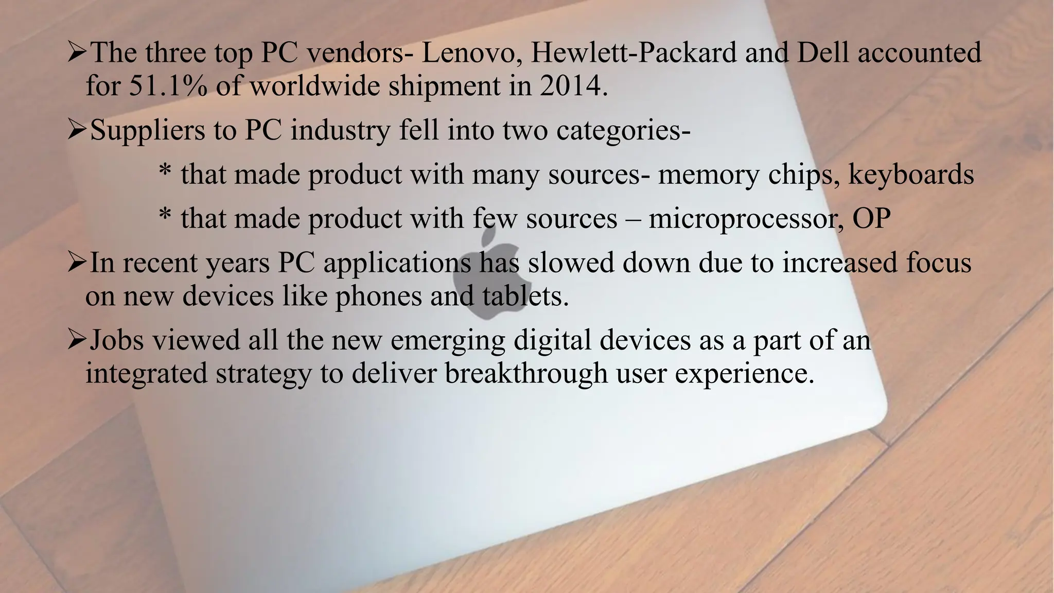 The three top PC vendors- Lenovo, Hewlett-Packard and Dell accounted
for 51.1% of worldwide shipment in 2014.
Suppliers to PC industry fell into two categories-
* that made product with many sources- memory chips, keyboards
* that made product with few sources – microprocessor, OP
In recent years PC applications has slowed down due to increased focus
on new devices like phones and tablets.
Jobs viewed all the new emerging digital devices as a part of an
integrated strategy to deliver breakthrough user experience.
 