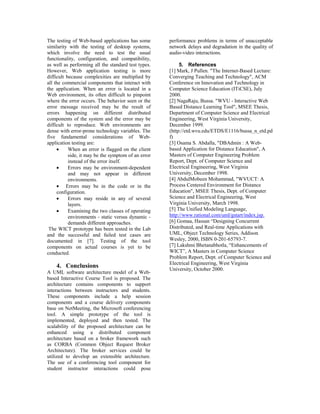 The testing of Web-based applications has some       performance problems in terms of unacceptable
similarity with the testing of desktop systems,      network delays and degradation in the quality of
which involve the need to test the usual             audio-video interactions.
functionality, configuration, and compatibility,
as well as performing all the standard test types.        5. References
However, Web application testing is more             [1] Mark, J Pullen. The Internet-Based Lecture:
difficult because complexities are multiplied by     Converging Teaching and Technology, ACM
all the commercial components that interact with     Conference on Innovation and Technology in
the application. When an error is located in a       Computer Science Education (ITiCSE), July
Web environment, its often difficult to pinpoint     2000.
where the error occurs. The behavior seen or the     [2] NagaRaju, Bussa. WVU - Interactive Web
error message received may be the result of          Based Distance Learning Tool, MSEE Thesis,
errors happening on different distributed            Department of Computer Science and Electrical
components of the system and the error may be        Engineering, West Virginia University,
difficult to reproduce. Web environments are         December 1999.
dense with error-prone technology variables. The     (http://etd.wvu.edu/ETDS/E1116/bussa_n_etd.pd
five fundamental considerations of Web-              f)
application testing are:                             [3] Osama S. Abdalla, DBAdmin : A Web-
     N     When an error is flagged on the client    based Application for Distance Education, A
           side, it may be the symptom of an error   Masters of Computer Engineering Problem
           instead of the error itself.              Report, Dept. of Computer Science and
     N     Errors may be environment-dependent       Electrical Engineering, West Virginia
           and may not appear in different           University, December 1998.
           environments.                             [4] AbdulMobeen Mohammad, WVUCT: A
     N Errors may be in the code or in the           Process Centered Environment for Distance
     configuration.                                  Education, MSEE Thesis, Dept. of Computer
     N     Errors may reside in any of several       Science and Electrical Engineering, West
           layers.                                   Virginia University, March 1998.
     N     Examining the two classes of operating    [5] The Unified Modeling Language,
           environments - static versus dynamic -    http://www.rational.com/uml/gstart/index.jsp.
           demands different approaches.             [6] Gomaa, Hassan “Designing Concurrent
 The WICT prototype has been tested in the Lab       Distributed, and Real-time Applications with
and the successful and failed test cases are         UML, Object Technology Series, Addison
documented in [7]. Testing of the tool               Wesley, 2000, ISBN 0-201-65793-7.
components on actual courses is yet to be            [7] Lakshmi Bhetanabhotla, “Enhancements of
conducted.                                           WICT”, A Masters in Computer Science
                                                     Problem Report, Dept. of Computer Science and
                                                     Electrical Engineering, West Virginia
    4. Conclusions                                   University, October 2000.
A UML software architecture model of a Web-
based Interactive Course Tool is proposed. The
architecture contains components to support
interactions between instructors and students.
These components include a help session
components and a course delivery components
base on NetMeeting, the Microsoft conferencing
tool. A simple prototype of the tool is
implemented, deployed and then tested. The
scalability of the proposed architecture can be
enhanced using a distributed component
architecture based on a broker framework such
as CORBA (Common Object Request Broker
Architecture). The broker services could be
utilized to develop an extensible architecture.
The use of a conferencing tool component for
student instructor interactions could pose
 