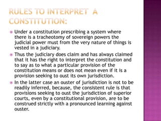    Under a constitution prescribing a system where
    there is a tracheotomy of sovereign powers the
    judicial power must from the very nature of things is
    vested in a judiciary.
   Thus the judiciary does claim and has always claimed
    that it has the right to interpret the constitution and
    to say as to what a particular provision of the
    constitution means or does not mean even if it is a
    provision seeking to oust its own jurisdiction.
   In the latter case an ouster of jurisdiction is not to be
    readily inferred, because, the consistent rule is that
    provisions seeking to oust the jurisdiction of superior
    courts, even by a constitutional provision, are to be
    construed strictly with a pronounced learning against
    ouster.
 