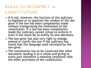 It is not, however, the function of the judiciary
  to legislate or to question the wisdom of the law
  giver if the law has been competently made
  without transgressing the limitations of the
  constitution. If a law has been competently
  made the judiciary cannot refuse to enforce it
  even if the result be to nullify its own decisions.
 The law-giver has also very right to change,
  emend or clarify the law if the judiciary has
  found that the language used conveyed by the
  law-giver.
 The constitution has to be construed like other
  document reading it as a whole and giving to
  every part therefore a meaning consistent with
  the other provisions of the constitution.
 