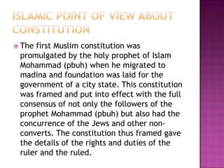  Thefirst Muslim constitution was
 promulgated by the holy prophet of Islam
 Mohammad (pbuh) when he migrated to
 madina and foundation was laid for the
 government of a city state. This constitution
 was framed and put into effect with the full
 consensus of not only the followers of the
 prophet Mohammad (pbuh) but also had the
 concurrence of the Jews and other non-
 converts. The constitution thus framed gave
 the details of the rights and duties of the
 ruler and the ruled.
 
