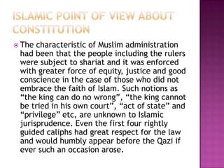  The characteristic of Muslim administration
 had been that the people including the rulers
 were subject to shariat and it was enforced
 with greater force of equity, justice and good
 conscience in the case of those who did not
 embrace the faith of Islam. Such notions as
 “the king can do no wrong”, “the king cannot
 be tried in his own court”, “act of state” and
 “privilege” etc, are unknown to Islamic
 jurisprudence. Even the first four rightly
 guided caliphs had great respect for the law
 and would humbly appear before the Qazi if
 ever such an occasion arose.
 