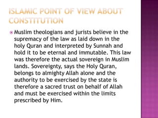  Muslim theologians and jurists believe in the
 supremacy of the law as laid down in the
 holy Quran and interpreted by Sunnah and
 hold it to be eternal and immutable. This law
 was therefore the actual sovereign in Muslim
 lands. Sovereignty, says the Holy Quran,
 belongs to almighty Allah alone and the
 authority to be exercised by the state is
 therefore a sacred trust on behalf of Allah
 and must be exercised within the limits
 prescribed by Him.
 