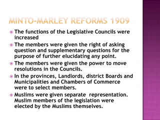  The functions of the Legislative Councils were
  increased
 The members were given the right of asking
  question and supplementary questions for the
  purpose of further elucidating any point.
 The members were given the power to move
  resolutions in the Councils.
 In the provinces, Landlords, district Boards and
  Municipalities and Chambers of Commerce
  were to select members.
 Muslims were given separate representation.
  Muslim members of the legislation were
  elected by the Muslims themselves.
 