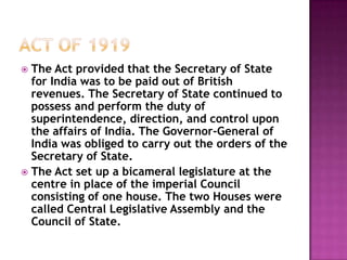  The Act provided that the Secretary of State
  for India was to be paid out of British
  revenues. The Secretary of State continued to
  possess and perform the duty of
  superintendence, direction, and control upon
  the affairs of India. The Governor-General of
  India was obliged to carry out the orders of the
  Secretary of State.
 The Act set up a bicameral legislature at the
  centre in place of the imperial Council
  consisting of one house. The two Houses were
  called Central Legislative Assembly and the
  Council of State.
 