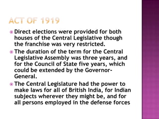  Direct elections were provided for both
  houses of the Central Legislative though
  the franchise was very restricted.
 The duration of the term for the Central
  Legislative Assembly was three years, and
  for the Council of State five years, which
  could be extended by the Governor-
  General.
 The Central Legislature had the power to
  make laws for all of British India, for Indian
  subjects wherever they might be, and for
  all persons employed in the defense forces
 