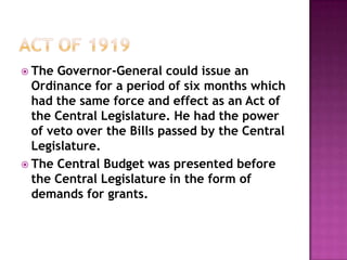  The  Governor-General could issue an
  Ordinance for a period of six months which
  had the same force and effect as an Act of
  the Central Legislature. He had the power
  of veto over the Bills passed by the Central
  Legislature.
 The Central Budget was presented before
  the Central Legislature in the form of
  demands for grants.
 