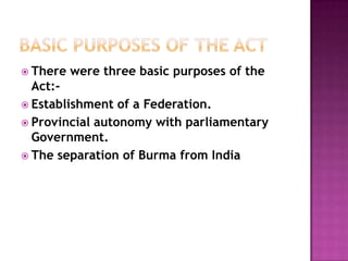  There   were three basic purposes of the
  Act:-
 Establishment of a Federation.
 Provincial autonomy with parliamentary
  Government.
 The separation of Burma from India
 