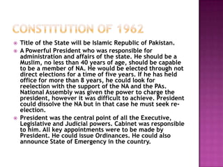    Title of the State will be Islamic Republic of Pakistan.
   A Powerful President who was responsible for
    administration and affairs of the state. He should be a
    Muslim, no less than 40 years of age, should be capable
    to be a member of NA. He would be elected through not
    direct elections for a time of five years. If he has held
    office for more than 8 years, he could look for
    reelection with the support of the NA and the PAs.
    National Assembly was given the power to charge the
    president, however it was difficult to achieve. President
    could dissolve the NA but in that case he must seek re-
    election.
   President was the central point of all the Executive,
    Legislative and Judicial powers. Cabinet was responsible
    to him. All key appointments were to be made by
    President. He could issue Ordinances. He could also
    announce State of Emergency in the country.
 