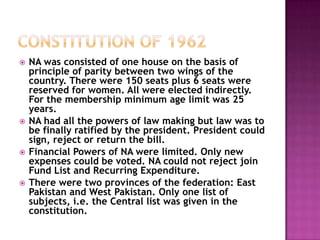    NA was consisted of one house on the basis of
    principle of parity between two wings of the
    country. There were 150 seats plus 6 seats were
    reserved for women. All were elected indirectly.
    For the membership minimum age limit was 25
    years.
   NA had all the powers of law making but law was to
    be finally ratified by the president. President could
    sign, reject or return the bill.
   Financial Powers of NA were limited. Only new
    expenses could be voted. NA could not reject join
    Fund List and Recurring Expenditure.
   There were two provinces of the federation: East
    Pakistan and West Pakistan. Only one list of
    subjects, i.e. the Central list was given in the
    constitution.
 