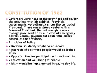    Governors were head of the provinces and govern
    the province with his cabinet. Provincial
    governments were directly under the control of
    President. There was a strong center with a
    Powerful President. He had enough powers to
    manage provincial affairs. In case of emergency
    powers Central government could take direct
    control of the province.
   Principles of Policy
   • National solidarity would be observed.
   • Interests of backward people would be looked
    after.
   • Opportunities for participation in national life.
   • Education and well being of people.
   • Islam would be implemented in day to day life.
 