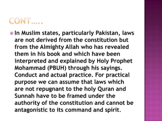  InMuslim states, particularly Pakistan, laws
 are not derived from the constitution but
 from the Almighty Allah who has revealed
 them in his book and which have been
 interpreted and explained by Holy Prophet
 Mohammad (PBUH) through his sayings.
 Conduct and actual practice. For practical
 purpose we can assume that laws which
 are not repugnant to the holy Quran and
 Sunnah have to be framed under the
 authority of the constitution and cannot be
 antagonistic to its command and spirit.
 