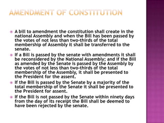    A bill to amendment the constitution shall create in the
    national Assembly and when the Bill has been passed by
    the votes of not less than two-thirds of the total
    membership of Assembly it shall be transferred to the
    senate.
   If a Bill is passed by the senate with amendments it shall
    be reconsidered by the National Assembly; and if the Bill
    as amended by the Senate is passed by the Assembly by
    the votes of not less than two-thirds of the total
    membership of the Assembly, it shall be presented to
    the President for the assent.
   If the Bill is passed by the Senate by a majority of the
    total membership of the Senate it shall be presented to
    the President for assent.
   If the Bill is not passed by the Senate within ninety days
    from the day of its receipt the Bill shall be deemed to
    have been rejected by the senate.
 