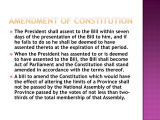    The President shall assent to the Bill within seven
    days of the presentation of the Bill to him, and if
    he fails to do so he shall be deemed to have
    assented thereto at the expiration of that period.
   When the President has assented to or is deemed
    to have assented to the Bill, the Bill shall become
    Act of Parliament and the Constitution shall stand
    amended in accordance with the terms thereof.
   A bill to amend the Constitution which would have
    the effect of altering the limits of a Province shall
    not be passed by the National Assembly of that
    Province passed by the votes of not less than two-
    thirds of the total membership of that Assembly.
 