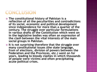    The constitutional history of Pakistan is a
    reflection of all the peculiarities and contradictions
    of its social, economic and political development
    since independence for more than a quarter of the
    century. The struggle over particular formulations
    in various drafts of the Constitution which went on
    in the legislative bodies was often an expression of
    the clash between the vital interests of the main
    social groups in Pakistan.
   It is not surprising therefore that the struggle over
    many constitutional issues (the state language,
    from of elections, division of powers between the
    Federation and the Provinces, etc.) went on for
    years, leading to bloody clashes in which thousands
    of people were victims and often precipitating
    acute political crises.
 