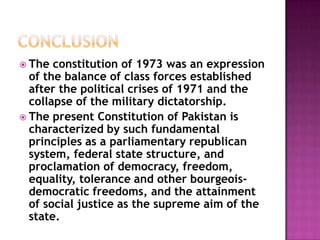  The  constitution of 1973 was an expression
  of the balance of class forces established
  after the political crises of 1971 and the
  collapse of the military dictatorship.
 The present Constitution of Pakistan is
  characterized by such fundamental
  principles as a parliamentary republican
  system, federal state structure, and
  proclamation of democracy, freedom,
  equality, tolerance and other bourgeois-
  democratic freedoms, and the attainment
  of social justice as the supreme aim of the
  state.
 