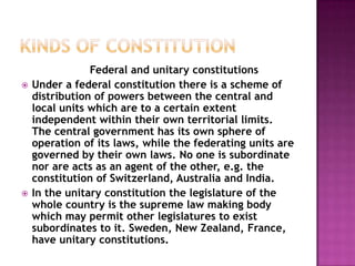 Federal and unitary constitutions
   Under a federal constitution there is a scheme of
    distribution of powers between the central and
    local units which are to a certain extent
    independent within their own territorial limits.
    The central government has its own sphere of
    operation of its laws, while the federating units are
    governed by their own laws. No one is subordinate
    nor are acts as an agent of the other, e.g. the
    constitution of Switzerland, Australia and India.
   In the unitary constitution the legislature of the
    whole country is the supreme law making body
    which may permit other legislatures to exist
    subordinates to it. Sweden, New Zealand, France,
    have unitary constitutions.
 