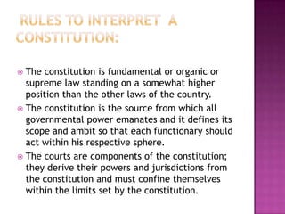  The constitution is fundamental or organic or
  supreme law standing on a somewhat higher
  position than the other laws of the country.
 The constitution is the source from which all
  governmental power emanates and it defines its
  scope and ambit so that each functionary should
  act within his respective sphere.
 The courts are components of the constitution;
  they derive their powers and jurisdictions from
  the constitution and must confine themselves
  within the limits set by the constitution.
 