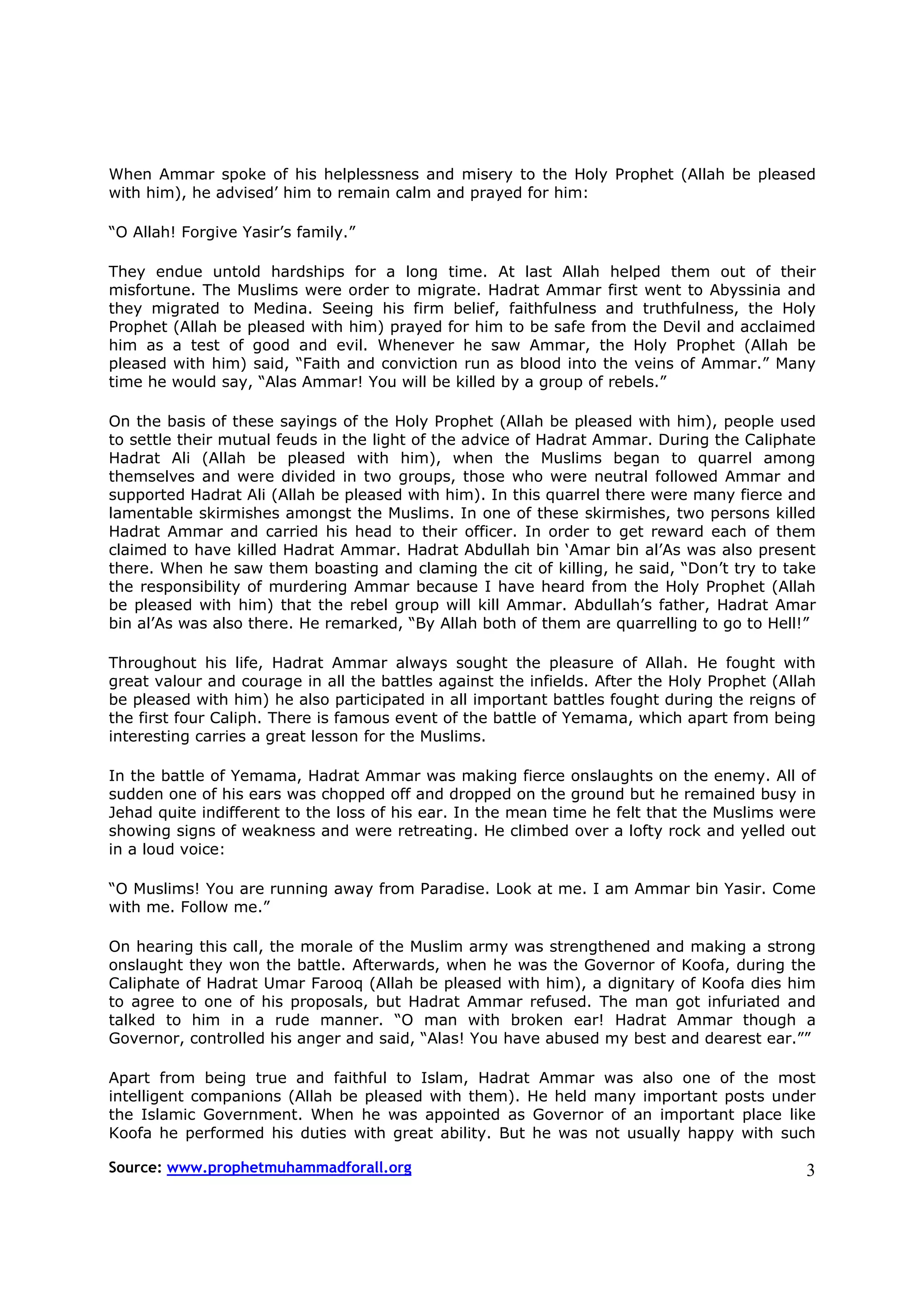 When Ammar spoke of his helplessness and misery to the Holy Prophet (Allah be pleased
with him), he advised’ him to remain calm and prayed for him:

“O Allah! Forgive Yasir’s family.”

They endue untold hardships for a long time. At last Allah helped them out of their
misfortune. The Muslims were order to migrate. Hadrat Ammar first went to Abyssinia and
they migrated to Medina. Seeing his firm belief, faithfulness and truthfulness, the Holy
Prophet (Allah be pleased with him) prayed for him to be safe from the Devil and acclaimed
him as a test of good and evil. Whenever he saw Ammar, the Holy Prophet (Allah be
pleased with him) said, “Faith and conviction run as blood into the veins of Ammar.” Many
time he would say, “Alas Ammar! You will be killed by a group of rebels.”

On the basis of these sayings of the Holy Prophet (Allah be pleased with him), people used
to settle their mutual feuds in the light of the advice of Hadrat Ammar. During the Caliphate
Hadrat Ali (Allah be pleased with him), when the Muslims began to quarrel among
themselves and were divided in two groups, those who were neutral followed Ammar and
supported Hadrat Ali (Allah be pleased with him). In this quarrel there were many fierce and
lamentable skirmishes amongst the Muslims. In one of these skirmishes, two persons killed
Hadrat Ammar and carried his head to their officer. In order to get reward each of them
claimed to have killed Hadrat Ammar. Hadrat Abdullah bin ‘Amar bin al’As was also present
there. When he saw them boasting and claming the cit of killing, he said, “Don’t try to take
the responsibility of murdering Ammar because I have heard from the Holy Prophet (Allah
be pleased with him) that the rebel group will kill Ammar. Abdullah’s father, Hadrat Amar
bin al’As was also there. He remarked, “By Allah both of them are quarrelling to go to Hell!”

Throughout his life, Hadrat Ammar always sought the pleasure of Allah. He fought with
great valour and courage in all the battles against the infields. After the Holy Prophet (Allah
be pleased with him) he also participated in all important battles fought during the reigns of
the first four Caliph. There is famous event of the battle of Yemama, which apart from being
interesting carries a great lesson for the Muslims.

In the battle of Yemama, Hadrat Ammar was making fierce onslaughts on the enemy. All of
sudden one of his ears was chopped off and dropped on the ground but he remained busy in
Jehad quite indifferent to the loss of his ear. In the mean time he felt that the Muslims were
showing signs of weakness and were retreating. He climbed over a lofty rock and yelled out
in a loud voice:

“O Muslims! You are running away from Paradise. Look at me. I am Ammar bin Yasir. Come
with me. Follow me.”

On hearing this call, the morale of the Muslim army was strengthened and making a strong
onslaught they won the battle. Afterwards, when he was the Governor of Koofa, during the
Caliphate of Hadrat Umar Farooq (Allah be pleased with him), a dignitary of Koofa dies him
to agree to one of his proposals, but Hadrat Ammar refused. The man got infuriated and
talked to him in a rude manner. “O man with broken ear! Hadrat Ammar though a
Governor, controlled his anger and said, “Alas! You have abused my best and dearest ear.””

Apart from being true and faithful to Islam, Hadrat Ammar was also one of the most
intelligent companions (Allah be pleased with them). He held many important posts under
the Islamic Government. When he was appointed as Governor of an important place like
Koofa he performed his duties with great ability. But he was not usually happy with such

Source: www.prophetmuhammadforall.org                                                        3
 