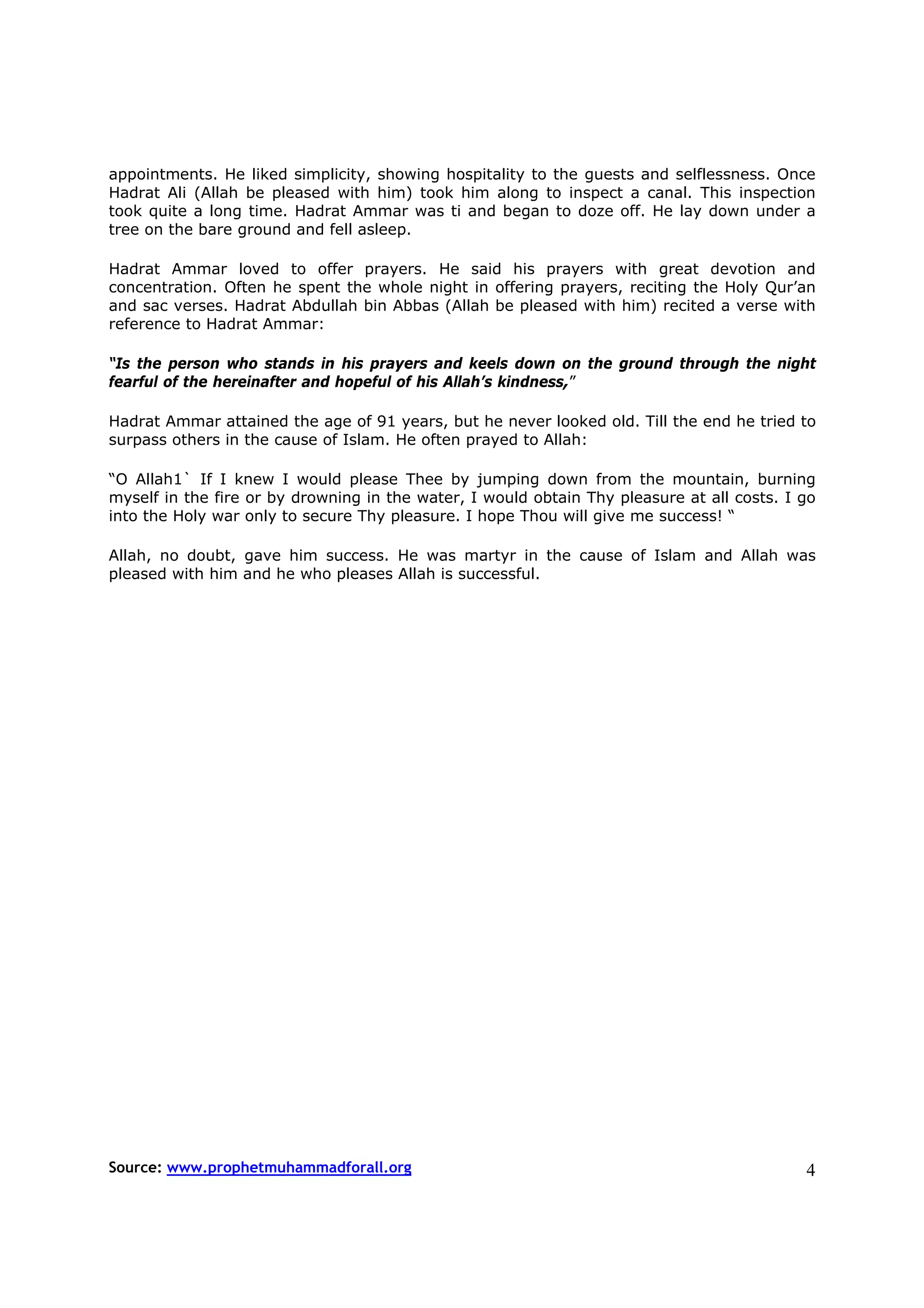 appointments. He liked simplicity, showing hospitality to the guests and selflessness. Once
Hadrat Ali (Allah be pleased with him) took him along to inspect a canal. This inspection
took quite a long time. Hadrat Ammar was ti and began to doze off. He lay down under a
tree on the bare ground and fell asleep.

Hadrat Ammar loved to offer prayers. He said his prayers with great devotion and
concentration. Often he spent the whole night in offering prayers, reciting the Holy Qur’an
and sac verses. Hadrat Abdullah bin Abbas (Allah be pleased with him) recited a verse with
reference to Hadrat Ammar:

“Is the person who stands in his prayers and keels down on the ground through the night
fearful of the hereinafter and hopeful of his Allah’s kindness,”

Hadrat Ammar attained the age of 91 years, but he never looked old. Till the end he tried to
surpass others in the cause of Islam. He often prayed to Allah:

“O Allah1` If I knew I would please Thee by jumping down from the mountain, burning
myself in the fire or by drowning in the water, I would obtain Thy pleasure at all costs. I go
into the Holy war only to secure Thy pleasure. I hope Thou will give me success! “

Allah, no doubt, gave him success. He was martyr in the cause of Islam and Allah was
pleased with him and he who pleases Allah is successful.




Source: www.prophetmuhammadforall.org                                                       4
 