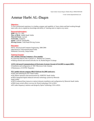 Saudi Arabia /Eastern Region/ Mobile Phone: 00966550401048
E-mail: ammar.daqen@hotmail.com
Ammar Harbi AL-Daqen
Objective :
To have professional experience in a leading company and capability of heavy duties and hard working through
team work, also to expand my knowledge and ability of learning more to improve my career .
Personal Information:
DOB: July 27th, 1982
Place of Birth: Jeddah-Saudi Arabia
Material Status: married
Nationality: Jordanian
Iqama: Valid & Transferable
Driving License: Valid Saudi Driving License
Education
• B.Sc. Electrical and Computer Engineering, 2000-2004
(Specialized in Telecommunication Field)
Hashemite University, Zarqa-Jordan
Training Courses:
JTC (Jordan Telecom Company): (Two months)
• Connecting Optical Fiber in project of MobileCom Company
• Making internal and external networks for AL-Rashid Region X-change
ACES (Advanced Communications & Electronics Systems) (Second of Feb.2005 to august.2005):
• Installation and configuration of NEC Microwave Link Antenna
• Maintenance of AVITEC Repeaters
PTC (public telecom company-BRAVO)(from Oct.2005 until now):
• Sales and marketing-by PTC Saudi Arabia
• Site Master-operation and measurements-by ANRITSU Saudi Arabia
• iDEN (integrated digital enhanced network) technology system-by Motorola
Saudi Arabia
• EBTS (enhanced base transceiver station) elements installation and configuration-by Motorola Saudi Arabia
• MSO (main switch office) overview-by Nextel technology USA in KSA
• RF (radio frequency) statistics and design-by Sprint Technology USA in KSA
 