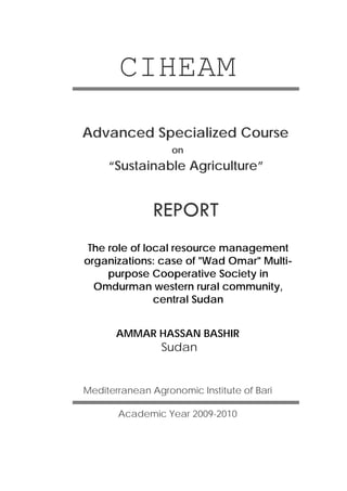 CIHEAM
Advanced Specialized Course
on

“Sustainable Agriculture”

REPORT
The role of local resource management
organizations: case of "Wad Omar" Multipurpose Cooperative Society in
Omdurman western rural community,
central Sudan
AMMAR HASSAN BASHIR

Sudan

Mediterranean Agronomic Institute of Bari
Academic Year 2009-2010

 