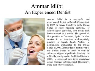 Ammar Idlibi
An Experienced Dentist
Ammar Idlibi is a successful and
experienced dentist in Bristol, Connecticut.
In 1989, he moved from Syria to the United
States to study pediatric dentistry. He
earned a great education, then moved back
home to work as a dentist. He opened his
first practice in Damascus, Syria. He then
worked in an American multi-specialty
practice in Riyadh, Saudi Arabia. He
permanently immigrated to the United
States in 2000. Ammar Idlibi first moved to
the United States in 1989 to earn an
advanced degree in pediatric dentistry. He
officially immigrated to the United States in
2000. He owns and runs three specialized
dental practices in Connecticut. He employs
more than 40 professionals.
 