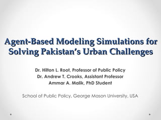 Agent-Based Modeling Simulations for
 Solving Pakistan’s Urban Challenges

         Dr. Hilton L. Root, Professor of Public Policy
          Dr. Andrew T. Crooks, Assistant Professor
                 Ammar A. Malik, PhD Student

    School of Public Policy, George Mason University, USA
 