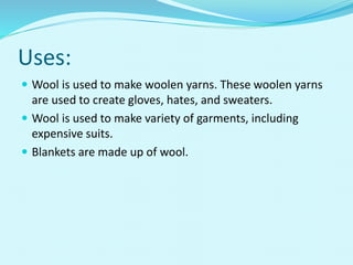 Uses:
 Wool is used to make woolen yarns. These woolen yarns
are used to create gloves, hates, and sweaters.
 Wool is used to make variety of garments, including
expensive suits.
 Blankets are made up of wool.
 