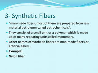 3- Synthetic Fibers
 “man-made fibers, most of them are prepared from raw
material petroleum called petrochemicals”.
 They consist of a small unit or a polymer which is made
up of many repeating units called monomers.
 Other names of synthetic fibers are man-made fibers or
artificial fibers.
 Example:
 Nylon fiber
 