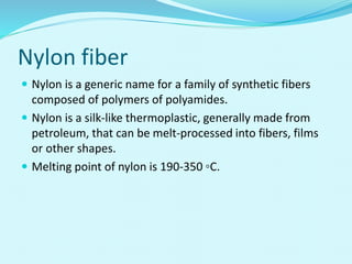 Nylon fiber
 Nylon is a generic name for a family of synthetic fibers
composed of polymers of polyamides.
 Nylon is a silk-like thermoplastic, generally made from
petroleum, that can be melt-processed into fibers, films
or other shapes.
 Melting point of nylon is 190-350 ◦C.
 