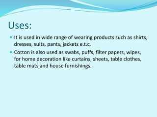 Uses:
 It is used in wide range of wearing products such as shirts,
dresses, suits, pants, jackets e.t.c.
 Cotton is also used as swabs, puffs, filter papers, wipes,
for home decoration like curtains, sheets, table clothes,
table mats and house furnishings.
 