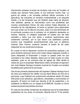 53
Intervención entraban al poder los hombres más ricos de Yucatán, el
estado que siempre fuera pobre, lo era entonces mucho más. La
guerra de castas y las revueltas políticas habían arruinado a la
agricultura, las industrias se iniciaban modestamente y en pequeña
escala, y la del henequén que tan brillante auge había de alcanzar
más adelante, apenas se vislumbraba como una posibilidad que
muchos consideraban ficticia. De esta manera Felipe Navarrete, el
vencedor de los republicanos, al iniciar su gestión como gobernante
tuvo que luchar con la falta de recursos, pues si la nota dominante de
la península yucateca era la pobreza, en el gobierno destacaba su
miseria. Además, el indígena sublevado no estaba aún del todo
sometido y había que vivir alerta y sostener guarniciones para
mantenerlo sometido, por lo que fueron sus partidarios quienes
tuvieron que respaldarlo económicamente para que el gobierno
imperial, ellos mismos, pudieran hacerse la ilusión de ser parte
integrante de una poderosamonarquía.
En cuanto al mismo Navarrete, hombre de costumbres austeras y de
poca ambición personal, tenía como mayor deseo traspasar el poder a
quien designase el Emperador y ocupar su puesto entre los que
combatían a los indios rebeldes, deseo que no tardó mucho en verse
realizado, pues en los primeros días de agosto de 1864 recibió la
noticia de que el emperador Maximiliano había nombrado al ingeniero
don José Salazar Ilarregui comisario imperial de Yucatán con amplias
facultades para gobernar la península.
Una de las primeras disposiciones del ingeniero Salazar Ilarregui fue la
de crear una institución de crédito a la que llamó Banco de Avío de la
península, cuya finalidad era proporcionar préstamos desde 25 hasta
250 pesos a los artesanos, agricultores, industriales y comerciantes en
pequeño. El banco se fundó por decreto el 26 de septiembre y se
estableció en Mérida con un capital de $15000.00. Durante su breve
existencia prestó importantes servicios.
En vista de frecuentes comisiones de indígenas que se le presentaban
quejándose de sus amos, el comisario imperial creó el 13 de octubre
 