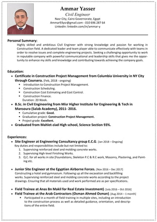 Ammar Yasser
Civil Engineer
Nasr City, Cairo Governorate, Egypt
Ammar93ysr@gmail.com - 010 696 287 64
LinkedIn: linkedin.com/in/ammar-y
Personal Summary:
Highly skilled and ambitious Civil Engineer with strong knowledge and passion for working in
Construction field. A dedicated leader and team player able to communicate effectively with teams in
order to resolve issues and complete engineering projects. Seeking a challenging opportunity to work
in reputable company with powerful communicational and leadership skills that gives me the oppor-
tunity to enhance my skills and knowledge and contributing towards achieving the company goals.
Education:
 Certificate in Construction Project Management from Columbia University in NY City
through Coursera. (Feb, 2018 - ongoing)
 Introduction to Construction Project Management.
 Construction Scheduling.
 Construction Cost Estimating and Cost Control.
 Construction Finance.
Duration: 20 Week.
 B.Sc. in Civil Engineering from Misr Higher Institute for Engineering & Tech in
Mansoura (Salab Academy), 2011- 2016.
 Cumulative grade: Good.
 Graduation project: Construction Project Management.
 Project grade: Excellent.
 Graduated from Mahlet-ziad High school, Science Section 93%.
Experiences:
 Site Engineer at Engineering Consultancy group E.C.G. [Jan 2018 – Ongoing]
Key duties and responsibilities include but not limited to:
1. Supervising reinforced steel and molding concrete works.
2. Supervising High-level Finishing Works.
3. Q.C. for all works in site [Foundations, Skeleton P.C & R.C work, Masonry, Plastering, and Paint-
ing etc.
 Junior Site Engineer at the Egyptian Airborne Forces. [Nov 2016 – Dec 2017]
Constructing a hotel and gymnasium. Following up all the excavation and backfilling
works. Supervising reinforced steel and molding concrete works according to the project
drawings. Ensuring that all materials used and work performed are as per specifications.
 Field Trainee at Anas Bn Makil for Real Estate Investment). [July 2016 – Oct 2016]
 Field Trainee at the Arab Contractors (Osman Ahmed Osman). [Aug 2014 – 1 month]
 Participated in a month of field training in multiple sites, including an introduction
to the construction process as well as detailed guidance, orientation, and descrip-
tions of the entire field.
 