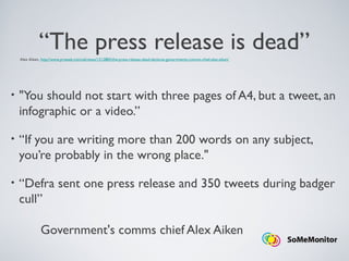 “The press release is dead”
• "You should not start with three pages of A4, but a tweet, an
infographic or a video.”
• “If you are writing more than 200 words on any subject,
you’re probably in the wrong place."
• “Defra sent one press release and 350 tweets during badger
cull”
Government's comms chief Alex Aiken
Alex Aiken, http://www.prweek.com/uk/news/1212883/the-press-release-dead-declares-governments-comms-chief-alex-aiken/
 