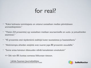 for real?
• “Kaksi kolmesta toimittajasta on ottanut sosiaalisen median päivittäiseen
ammattikäyttöön.”
• “Yleisin (54 prosenttia) syy sosiaalisen mediaan seuraamiselle on uutis- ja juttuaiheiden
etsiminen."
• “45 prosenttia etsii täydentäviä sisältöjä kuten taustatietoa ja haastateltavia.”
• “Aktiivisimpia aiheiden etsijöitä ovat nuoret jopa 80 prosentin osuudella.”
• “Some antaa kaivatun tilaisuuden nähdä kansalaisten aivoituksiin”
=> Silti vain 8% luottaa somessa liikkuvaan tietoon.
Lähde: Suomen Journalistiliittohttp://www.journalistiliitto.fi/uutiset/journalismiuutiset/?x519621=7264082
 